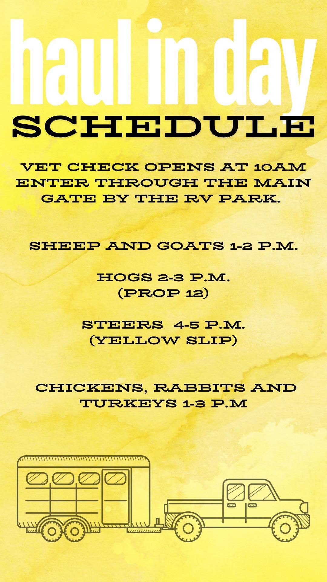 Haul in day schedule. Vet check opens at 10a enter thru the main gate by the rv park. Sheep & goats 1-2p Hogs 2-3p (prop 12) Steers 4-5p (yellow slip)