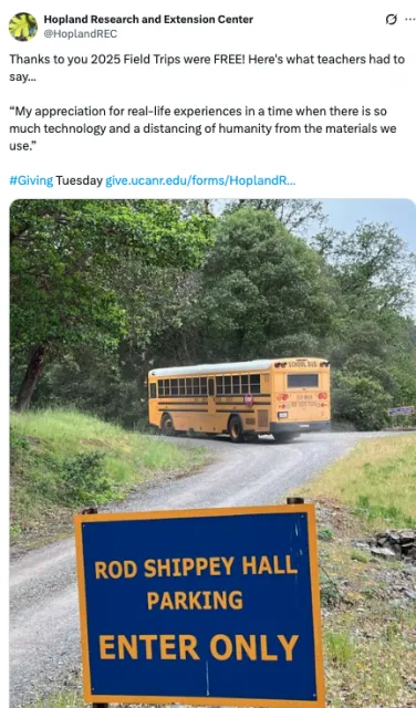 Image" Sign says "Rod Shippey Hall parking Enter Only" school bus in background Thanks to you 2025 Field Trips were FREE! Here's what teachers had to say... “My appreciation for real-life experiences in a time when there is so much technology and a distancing of humanity from the materials we use.” #Giving Tuesday https://give.ucanr.edu/forms/HoplandREC