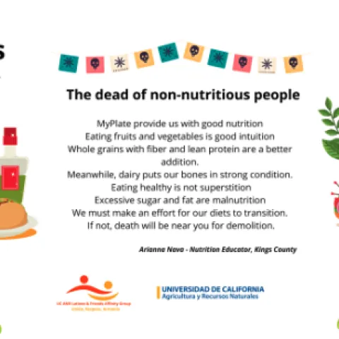MyPlate provides us with good nutrition
Eating fruits and vegetables is good intuition
Whole grains with fiber and lean protein are a better addition
Meanwhile, dairy puts our bones in strong condition
Eating healthy is not superstition
We must make an effort for our diets to transition
If not, death will be near you for demolition.
Arianna Nava, Nutrition educator at Kings County.